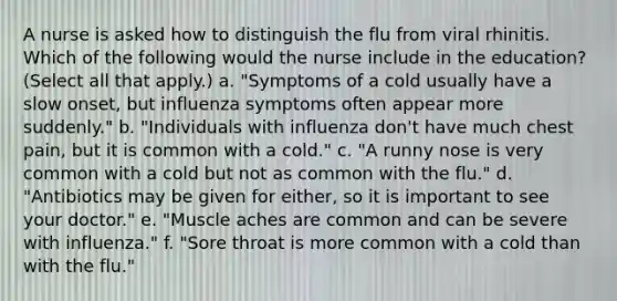 A nurse is asked how to distinguish the flu from viral rhinitis. Which of the following would the nurse include in the education? (Select all that apply.) a. "Symptoms of a cold usually have a slow onset, but influenza symptoms often appear more suddenly." b. "Individuals with influenza don't have much chest pain, but it is common with a cold." c. "A runny nose is very common with a cold but not as common with the flu." d. "Antibiotics may be given for either, so it is important to see your doctor." e. "Muscle aches are common and can be severe with influenza." f. "Sore throat is more common with a cold than with the flu."