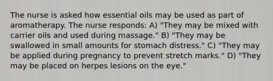 The nurse is asked how essential oils may be used as part of aromatherapy. The nurse responds: A) "They may be mixed with carrier oils and used during massage." B) "They may be swallowed in small amounts for stomach distress." C) "They may be applied during pregnancy to prevent stretch marks." D) "They may be placed on herpes lesions on the eye."