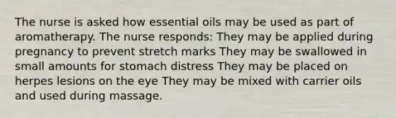 The nurse is asked how essential oils may be used as part of aromatherapy. The nurse responds: They may be applied during pregnancy to prevent stretch marks They may be swallowed in small amounts for stomach distress They may be placed on herpes lesions on the eye They may be mixed with carrier oils and used during massage.