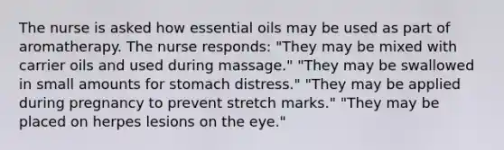 The nurse is asked how essential oils may be used as part of aromatherapy. The nurse responds: "They may be mixed with carrier oils and used during massage." "They may be swallowed in small amounts for stomach distress." "They may be applied during pregnancy to prevent stretch marks." "They may be placed on herpes lesions on the eye."