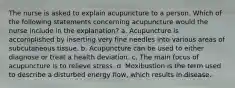 The nurse is asked to explain acupuncture to a person. Which of the following statements concerning acupuncture would the nurse include in the explanation? a. Acupuncture is accomplished by inserting very fine needles into various areas of subcutaneous tissue. b. Acupuncture can be used to either diagnose or treat a health deviation. c. The main focus of acupuncture is to relieve stress. d. Moxibustion is the term used to describe a disturbed energy flow, which results in disease.