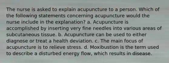 The nurse is asked to explain acupuncture to a person. Which of the following statements concerning acupuncture would the nurse include in the explanation? a. Acupuncture is accomplished by inserting very fine needles into various areas of subcutaneous tissue. b. Acupuncture can be used to either diagnose or treat a health deviation. c. The main focus of acupuncture is to relieve stress. d. Moxibustion is the term used to describe a disturbed energy flow, which results in disease.