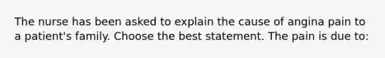 The nurse has been asked to explain the cause of angina pain to a patient's family. Choose the best statement. The pain is due to: