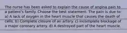 The nurse has been asked to explain the cause of angina pain to a patient's family. Choose the best statement. The pain is due to: a) A lack of oxygen in the heart muscle that causes the death of cells. b) Complete closure of an artery. c) Incomplete blockage of a major coronary artery. d) A destroyed part of the heart muscle.