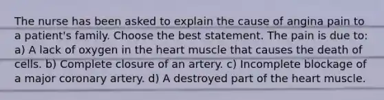 The nurse has been asked to explain the cause of angina pain to a patient's family. Choose the best statement. The pain is due to: a) A lack of oxygen in the heart muscle that causes the death of cells. b) Complete closure of an artery. c) Incomplete blockage of a major coronary artery. d) A destroyed part of the heart muscle.