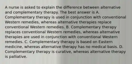 A nurse is asked to explain the difference between alternative and complementary therapy. The best answer is A. Complementary therapy is used in conjunction with conventional Western remedies, whereas alternative therapies replace conventional Western remedies. B. Complementary therapy replaces conventional Western remedies, whereas alternative therapies are used in conjunction with conventional Western remedies. C. Complementary therapy is based on Eastern medicine, whereas alternative therapy has no medical basis. D. Complementary therapy is curative, whereas alternative therapy is palliative.