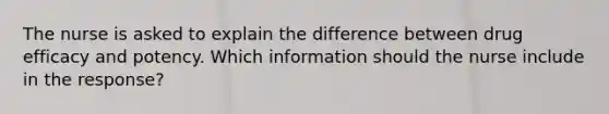 The nurse is asked to explain the difference between drug efficacy and potency. Which information should the nurse include in the response?