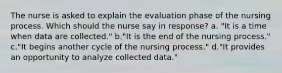 The nurse is asked to explain the evaluation phase of the nursing process. Which should the nurse say in response? a. "It is a time when data are collected." b."It is the end of the nursing process." c."It begins another cycle of the nursing process." d."It provides an opportunity to analyze collected data."