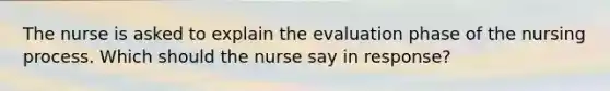 The nurse is asked to explain the evaluation phase of the nursing process. Which should the nurse say in response?