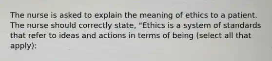 The nurse is asked to explain the meaning of ethics to a patient. The nurse should correctly state, "Ethics is a system of standards that refer to ideas and actions in terms of being (select all that apply):