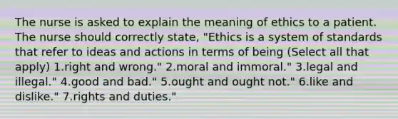 The nurse is asked to explain the meaning of ethics to a patient. The nurse should correctly state, "Ethics is a system of standards that refer to ideas and actions in terms of being (Select all that apply) 1.right and wrong." 2.moral and immoral." 3.legal and illegal." 4.good and bad." 5.ought and ought not." 6.like and dislike." 7.rights and duties."