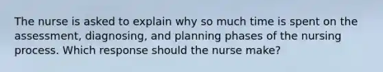 The nurse is asked to explain why so much time is spent on the assessment, diagnosing, and planning phases of the nursing process. Which response should the nurse make?