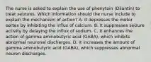 The nurse is asked to explain the use of phenytoin (Dilantin) to treat seizures. Which information should the nurse include to explain the mechanism of action? A. It depresses the motor cortex by inhibiting the influx of calcium. B. It suppresses seizure activity by delaying the influx of sodium. C. It enhances the action of gamma aminobutyric acid (GABA), which inhibits abnormal neuronal discharges. D. It increases the amount of gamma aminobutyric acid (GABA), which suppresses abnormal neuron discharges.