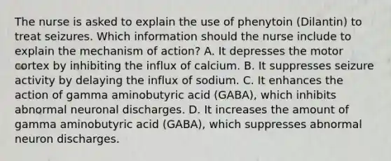 The nurse is asked to explain the use of phenytoin (Dilantin) to treat seizures. Which information should the nurse include to explain the mechanism of action? A. It depresses the motor cortex by inhibiting the influx of calcium. B. It suppresses seizure activity by delaying the influx of sodium. C. It enhances the action of gamma aminobutyric acid (GABA), which inhibits abnormal neuronal discharges. D. It increases the amount of gamma aminobutyric acid (GABA), which suppresses abnormal neuron discharges.