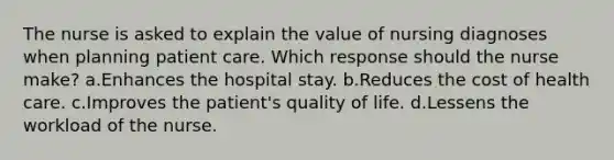 The nurse is asked to explain the value of nursing diagnoses when planning patient care. Which response should the nurse make? a.Enhances the hospital stay. b.Reduces the cost of health care. c.Improves the patient's quality of life. d.Lessens the workload of the nurse.