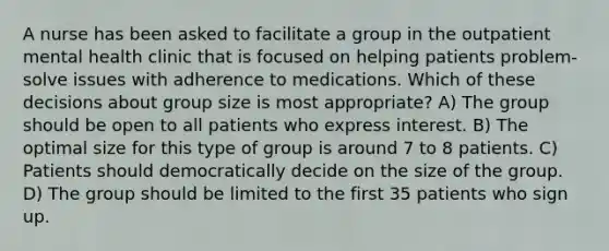 A nurse has been asked to facilitate a group in the outpatient mental health clinic that is focused on helping patients problem-solve issues with adherence to medications. Which of these decisions about group size is most appropriate? A) The group should be open to all patients who express interest. B) The optimal size for this type of group is around 7 to 8 patients. C) Patients should democratically decide on the size of the group. D) The group should be limited to the first 35 patients who sign up.