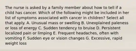 The nurse is asked by a family member about how to tell if a child has cancer. Which of the following might be included in her list of symptoms associated with cancer in children? Select all that apply. A. Unusual mass or swelling B. Unexplained paleness or loss of energy C. Sudden tendency to bruise D. Persistent localized pain or limping E. Frequent headaches, often with vomiting F. Sudden eye or vision changes G. Excessive, rapid weight loss