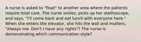 A nurse is asked to "float" to another area where the patients require total care. The nurse smiles, picks up her stethoscope, and says, "I'll come back and eat lunch with everyone here." When she enters the elevator, she hits the wall and mutters, "Always me. Don't I have any rights"? The nurse is demonstrating which communication style?