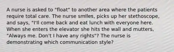 A nurse is asked to "float" to another area where the patients require total care. The nurse smiles, picks up her stethoscope, and says, "I'Il come back and eat lunch with everyone here. When she enters the elevator she hits the wall and mutters, "Always me. Don't I have any rights"? The nurse is demonstrating which communication style?