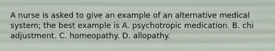 A nurse is asked to give an example of an alternative medical system; the best example is A. psychotropic medication. B. chi adjustment. C. homeopathy. D. allopathy.