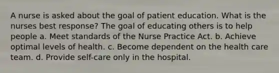 A nurse is asked about the goal of patient education. What is the nurses best response? The goal of educating others is to help people a. Meet standards of the Nurse Practice Act. b. Achieve optimal levels of health. c. Become dependent on the health care team. d. Provide self-care only in the hospital.