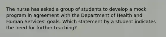 The nurse has asked a group of students to develop a mock program in agreement with the Department of Health and Human Services' goals. Which statement by a student indicates the need for further teaching?