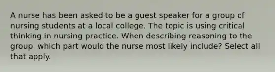 A nurse has been asked to be a guest speaker for a group of nursing students at a local college. The topic is using critical thinking in nursing practice. When describing reasoning to the group, which part would the nurse most likely include? Select all that apply.