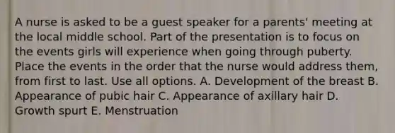 A nurse is asked to be a guest speaker for a parents' meeting at the local middle school. Part of the presentation is to focus on the events girls will experience when going through puberty. Place the events in the order that the nurse would address them, from first to last. Use all options. A. Development of the breast B. Appearance of pubic hair C. Appearance of axillary hair D. Growth spurt E. Menstruation