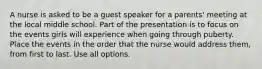 A nurse is asked to be a guest speaker for a parents' meeting at the local middle school. Part of the presentation is to focus on the events girls will experience when going through puberty. Place the events in the order that the nurse would address them, from first to last. Use all options.