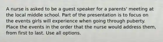 A nurse is asked to be a guest speaker for a parents' meeting at the local middle school. Part of the presentation is to focus on the events girls will experience when going through puberty. Place the events in the order that the nurse would address them, from first to last. Use all options.