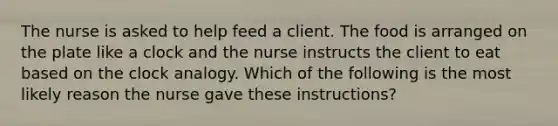 The nurse is asked to help feed a client. The food is arranged on the plate like a clock and the nurse instructs the client to eat based on the clock analogy. Which of the following is the most likely reason the nurse gave these instructions?