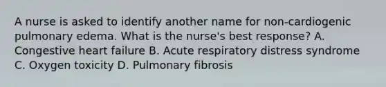 A nurse is asked to identify another name for non-cardiogenic pulmonary edema. What is the nurse's best response? A. Congestive heart failure B. Acute respiratory distress syndrome C. Oxygen toxicity D. Pulmonary fibrosis