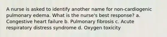 A nurse is asked to identify another name for non-cardiogenic pulmonary edema. What is the nurse's best response? a. Congestive heart failure b. Pulmonary fibrosis c. Acute respiratory distress syndrome d. Oxygen toxicity