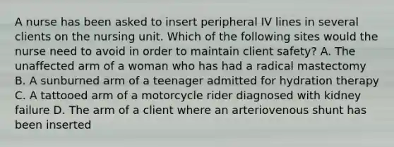 A nurse has been asked to insert peripheral IV lines in several clients on the nursing unit. Which of the following sites would the nurse need to avoid in order to maintain client safety? A. The unaffected arm of a woman who has had a radical mastectomy B. A sunburned arm of a teenager admitted for hydration therapy C. A tattooed arm of a motorcycle rider diagnosed with kidney failure D. The arm of a client where an arteriovenous shunt has been inserted