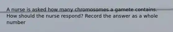 A nurse is asked how many chromosomes a gamete contains. How should the nurse respond? Record the answer as a whole number