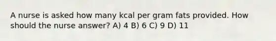 A nurse is asked how many kcal per gram fats provided. How should the nurse answer? A) 4 B) 6 C) 9 D) 11