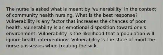 The nurse is asked what is meant by 'vulnerability' in the context of community health nursing. What is the best response? Vulnerability is any factor that increases the chances of poor health. Vulnerability is an emotional disposition toward one's environment. Vulnerability is the likelihood that a population will ignore health interventions. Vulnerability is the state of mind the nurse possesses when treating the sick.