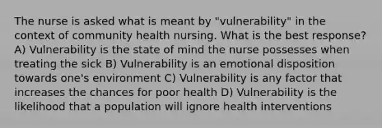 The nurse is asked what is meant by "vulnerability" in the context of community health nursing. What is the best response? A) Vulnerability is the state of mind the nurse possesses when treating the sick B) Vulnerability is an emotional disposition towards one's environment C) Vulnerability is any factor that increases the chances for poor health D) Vulnerability is the likelihood that a population will ignore health interventions