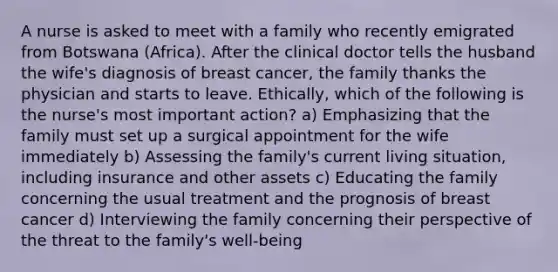 A nurse is asked to meet with a family who recently emigrated from Botswana (Africa). After the clinical doctor tells the husband the wife's diagnosis of breast cancer, the family thanks the physician and starts to leave. Ethically, which of the following is the nurse's most important action? a) Emphasizing that the family must set up a surgical appointment for the wife immediately b) Assessing the family's current living situation, including insurance and other assets c) Educating the family concerning the usual treatment and the prognosis of breast cancer d) Interviewing the family concerning their perspective of the threat to the family's well-being