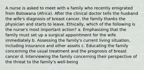 A nurse is asked to meet with a family who recently emigrated from Botswana (Africa). After the clinical doctor tells the husband the wife's diagnosis of breast cancer, the family thanks the physician and starts to leave. Ethically, which of the following is the nurse's most important action? a. Emphasizing that the family must set up a surgical appointment for the wife immediately b. Assessing the family's current living situation, including insurance and other assets c. Educating the family concerning the usual treatment and the prognosis of breast cancer d. Interviewing the family concerning their perspective of the threat to the family's well-being