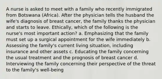 A nurse is asked to meet with a family who recently immigrated from Botswana (Africa). After the physician tells the husband the wife's diagnosis of breast cancer, the family thanks the physician and starts to leave. Ethically, which of the following is the nurse's most important action? a. Emphasizing that the family must set up a surgical appointment for the wife immediately b. Assessing the family's current living situation, including insurance and other assets c. Educating the family concerning the usual treatment and the prognosis of breast cancer d. Interviewing the family concerning their perspective of the threat to the family's well-being