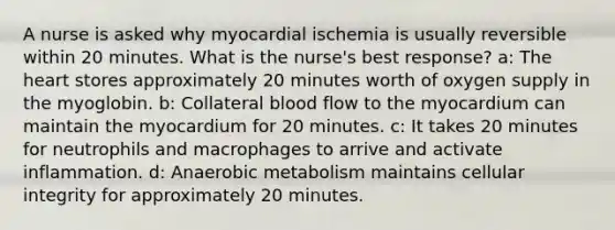 A nurse is asked why myocardial ischemia is usually reversible within 20 minutes. What is the nurse's best response? a: The heart stores approximately 20 minutes worth of oxygen supply in the myoglobin. b: Collateral blood flow to the myocardium can maintain the myocardium for 20 minutes. c: It takes 20 minutes for neutrophils and macrophages to arrive and activate inflammation. d: Anaerobic metabolism maintains cellular integrity for approximately 20 minutes.