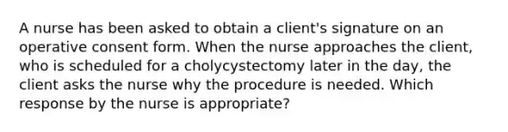 A nurse has been asked to obtain a client's signature on an operative consent form. When the nurse approaches the client, who is scheduled for a cholycystectomy later in the day, the client asks the nurse why the procedure is needed. Which response by the nurse is appropriate?