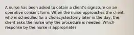 A nurse has been asked to obtain a client's signature on an operative consent form. When the nurse approaches the client, who is scheduled for a cholecystectomy later in the day, the client asks the nurse why the procedure is needed. Which response by the nurse is appropriate?