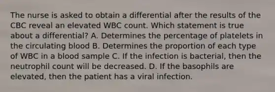 The nurse is asked to obtain a differential after the results of the CBC reveal an elevated WBC count. Which statement is true about a differential? A. Determines the percentage of platelets in the circulating blood B. Determines the proportion of each type of WBC in a blood sample C. If the infection is bacterial, then the neutrophil count will be decreased. D. If the basophils are elevated, then the patient has a viral infection.