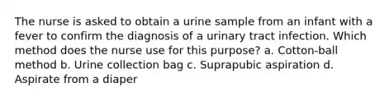 The nurse is asked to obtain a urine sample from an infant with a fever to confirm the diagnosis of a urinary tract infection. Which method does the nurse use for this purpose? a. Cotton-ball method b. Urine collection bag c. Suprapubic aspiration d. Aspirate from a diaper