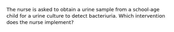 The nurse is asked to obtain a urine sample from a school-age child for a urine culture to detect bacteriuria. Which intervention does the nurse implement?