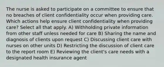 The nurse is asked to participate on a committee to ensure that no breaches of client confidentiality occur when providing care. Which actions help ensure client confidentiality when providing care? Select all that apply. A) Withholding private information from other staff unless needed for care B) Sharing the name and diagnosis of clients upon request C) Discussing client care with nurses on other units D) Restricting the discussion of client care to the report room E) Reviewing the client's care needs with a designated health insurance agent