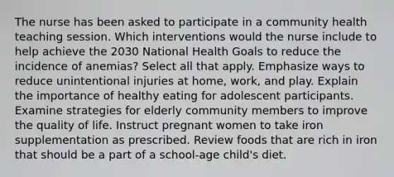 The nurse has been asked to participate in a community health teaching session. Which interventions would the nurse include to help achieve the 2030 National Health Goals to reduce the incidence of anemias? Select all that apply. Emphasize ways to reduce unintentional injuries at home, work, and play. Explain the importance of healthy eating for adolescent participants. Examine strategies for elderly community members to improve the quality of life. Instruct pregnant women to take iron supplementation as prescribed. Review foods that are rich in iron that should be a part of a school-age child's diet.