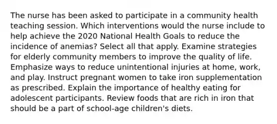 The nurse has been asked to participate in a community health teaching session. Which interventions would the nurse include to help achieve the 2020 National Health Goals to reduce the incidence of anemias? Select all that apply. Examine strategies for elderly community members to improve the quality of life. Emphasize ways to reduce unintentional injuries at home, work, and play. Instruct pregnant women to take iron supplementation as prescribed. Explain the importance of healthy eating for adolescent participants. Review foods that are rich in iron that should be a part of school-age children's diets.